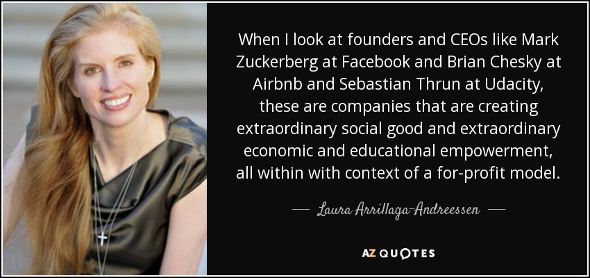 When I look at founders and CEOs like Mark Zuckerberg at Facebook and Brian Chesky at Airbnb and Sebastian Thrun at Udacity, these are companies that are creating extraordinary social good and extraordinary economic and educational empowerment, all within with context of a for-profit model. - Laura Arrillaga-Andreessen