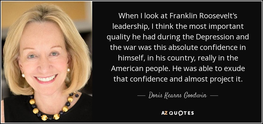 When I look at Franklin Roosevelt's leadership, I think the most important quality he had during the Depression and the war was this absolute confidence in himself, in his country, really in the American people. He was able to exude that confidence and almost project it. - Doris Kearns Goodwin