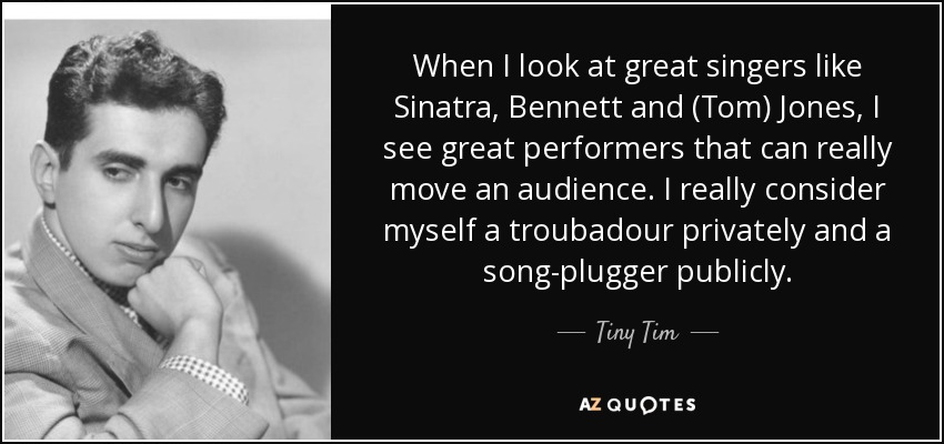 When I look at great singers like Sinatra, Bennett and (Tom) Jones, I see great performers that can really move an audience. I really consider myself a troubadour privately and a song-plugger publicly. - Tiny Tim