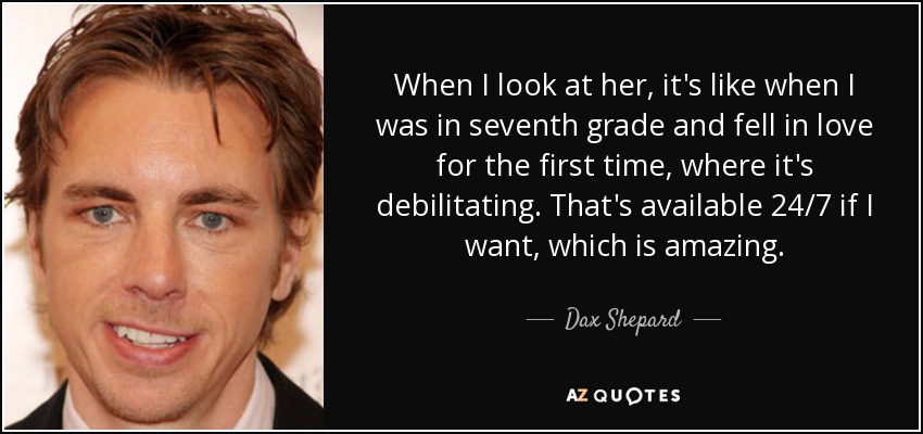 When I look at her, it's like when I was in seventh grade and fell in love for the first time, where it's debilitating. That's available 24/7 if I want, which is amazing. - Dax Shepard