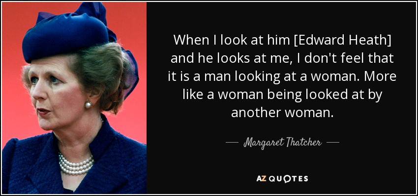 When I look at him [Edward Heath] and he looks at me, I don't feel that it is a man looking at a woman. More like a woman being looked at by another woman. - Margaret Thatcher