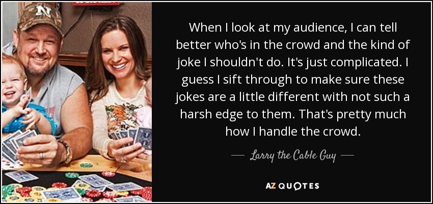 When I look at my audience, I can tell better who's in the crowd and the kind of joke I shouldn't do. It's just complicated. I guess I sift through to make sure these jokes are a little different with not such a harsh edge to them. That's pretty much how I handle the crowd. - Larry the Cable Guy