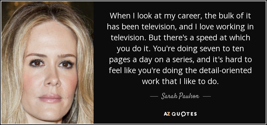 When I look at my career, the bulk of it has been television, and I love working in television. But there's a speed at which you do it. You're doing seven to ten pages a day on a series, and it's hard to feel like you're doing the detail-oriented work that I like to do. - Sarah Paulson