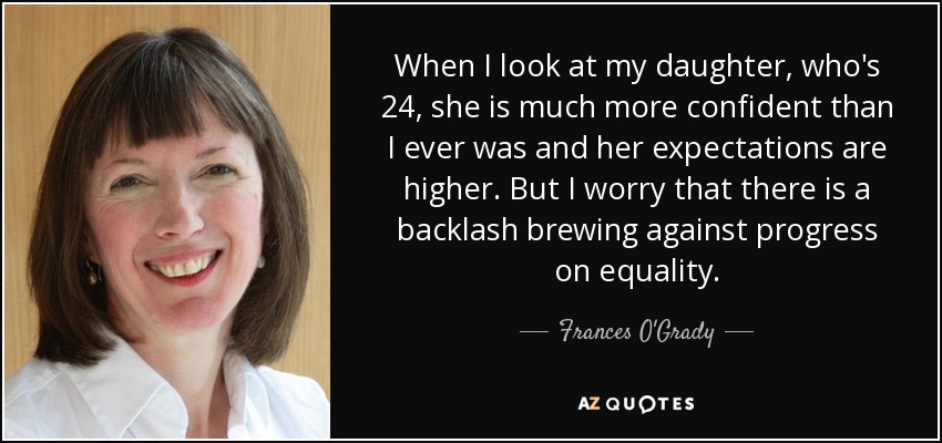 When I look at my daughter, who's 24, she is much more confident than I ever was and her expectations are higher. But I worry that there is a backlash brewing against progress on equality. - Frances O'Grady