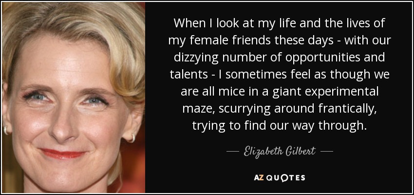 When I look at my life and the lives of my female friends these days - with our dizzying number of opportunities and talents - I sometimes feel as though we are all mice in a giant experimental maze, scurrying around frantically, trying to find our way through. - Elizabeth Gilbert