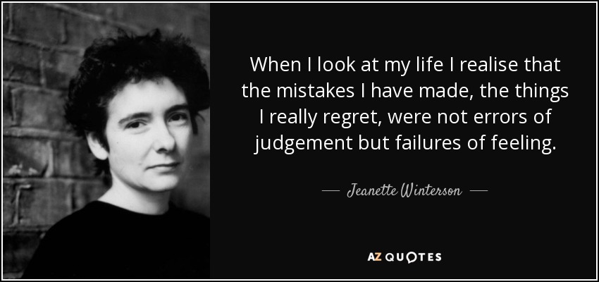 When I look at my life I realise that the mistakes I have made, the things I really regret, were not errors of judgement but failures of feeling. - Jeanette Winterson