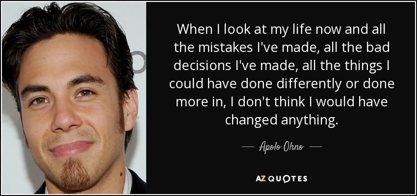 When I look at my life now and all the mistakes I've made, all the bad decisions I've made, all the things I could have done differently or done more in, I don't think I would have changed anything. - Apolo Ohno