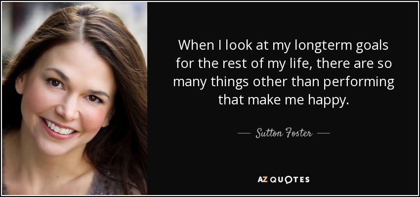 When I look at my longterm goals for the rest of my life, there are so many things other than performing that make me happy. - Sutton Foster