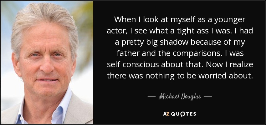 When I look at myself as a younger actor, I see what a tight ass I was. I had a pretty big shadow because of my father and the comparisons. I was self-conscious about that. Now I realize there was nothing to be worried about. - Michael Douglas