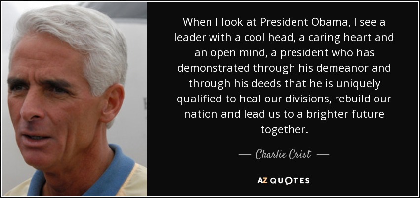 When I look at President Obama, I see a leader with a cool head, a caring heart and an open mind, a president who has demonstrated through his demeanor and through his deeds that he is uniquely qualified to heal our divisions, rebuild our nation and lead us to a brighter future together. - Charlie Crist