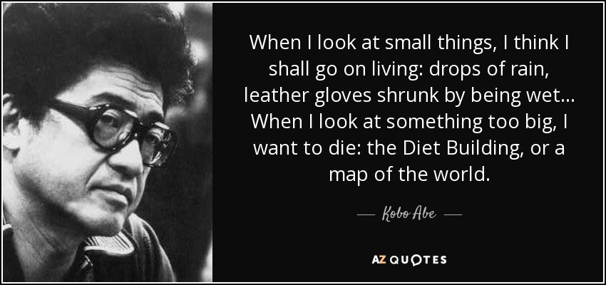 When I look at small things, I think I shall go on living: drops of rain, leather gloves shrunk by being wet... When I look at something too big, I want to die: the Diet Building, or a map of the world. - Kobo Abe