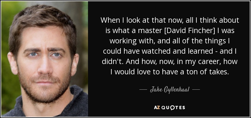 When I look at that now, all I think about is what a master [David Fincher] I was working with, and all of the things I could have watched and learned - and I didn't. And how, now, in my career, how I would love to have a ton of takes. - Jake Gyllenhaal