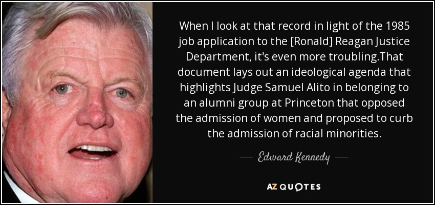 When I look at that record in light of the 1985 job application to the [Ronald] Reagan Justice Department, it's even more troubling.That document lays out an ideological agenda that highlights Judge Samuel Alito in belonging to an alumni group at Princeton that opposed the admission of women and proposed to curb the admission of racial minorities. - Edward Kennedy