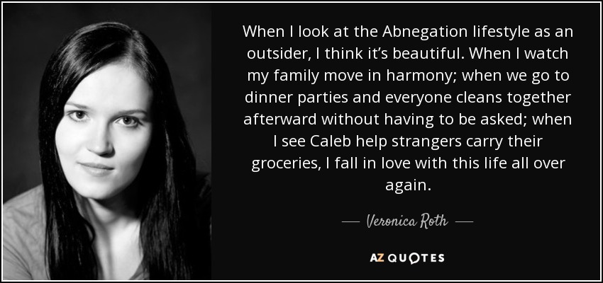 When I look at the Abnegation lifestyle as an outsider, I think it’s beautiful. When I watch my family move in harmony; when we go to dinner parties and everyone cleans together afterward without having to be asked; when I see Caleb help strangers carry their groceries, I fall in love with this life all over again. - Veronica Roth