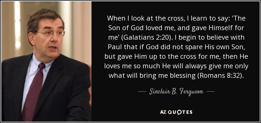 When I look at the cross, I learn to say: 'The Son of God loved me, and gave Himself for me' (Galatians 2:20). I begin to believe with Paul that if God did not spare His own Son, but gave Him up to the cross for me, then He loves me so much He will always give me only what will bring me blessing (Romans 8:32). - Sinclair B. Ferguson