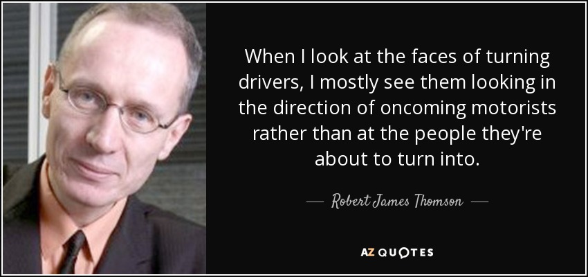 When I look at the faces of turning drivers, I mostly see them looking in the direction of oncoming motorists rather than at the people they're about to turn into. - Robert James Thomson