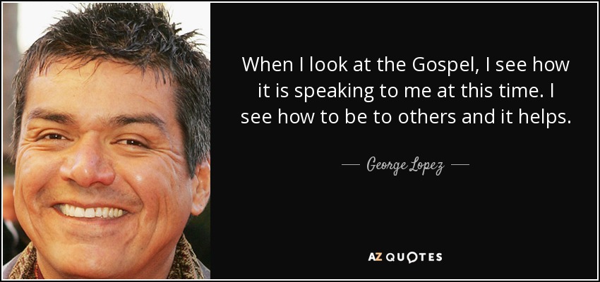 When I look at the Gospel, I see how it is speaking to me at this time. I see how to be to others and it helps. - George Lopez