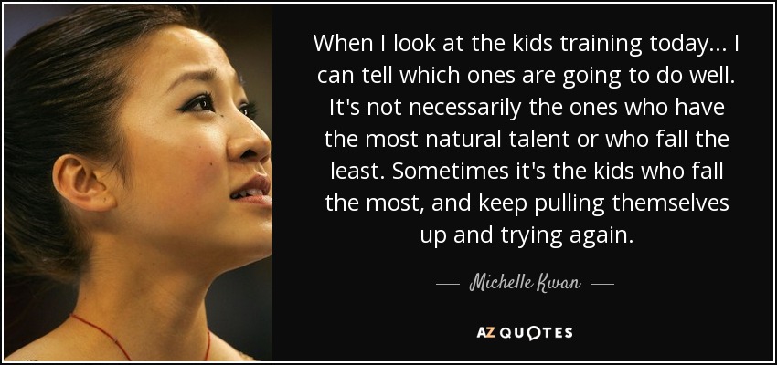 When I look at the kids training today... I can tell which ones are going to do well. It's not necessarily the ones who have the most natural talent or who fall the least. Sometimes it's the kids who fall the most, and keep pulling themselves up and trying again. - Michelle Kwan