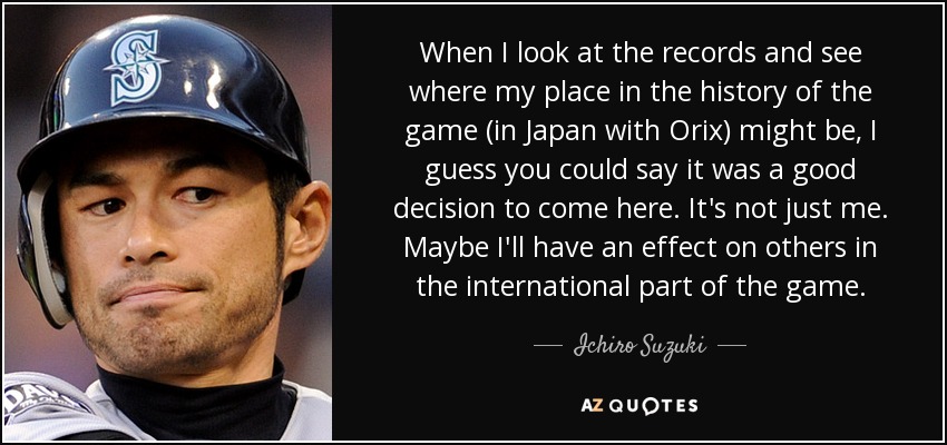 When I look at the records and see where my place in the history of the game (in Japan with Orix) might be, I guess you could say it was a good decision to come here. It's not just me. Maybe I'll have an effect on others in the international part of the game. - Ichiro Suzuki