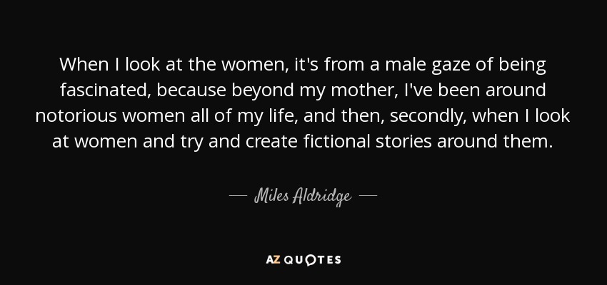 When I look at the women, it's from a male gaze of being fascinated, because beyond my mother, I've been around notorious women all of my life, and then, secondly, when I look at women and try and create fictional stories around them. - Miles Aldridge