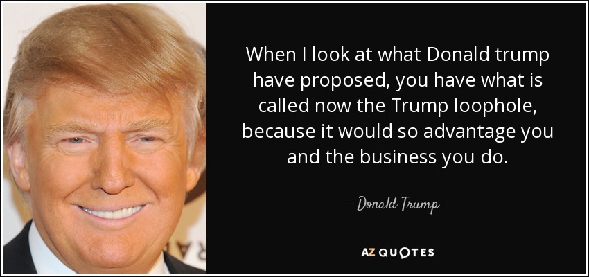 When I look at what Donald trump have proposed, you have what is called now the Trump loophole, because it would so advantage you and the business you do. - Donald Trump