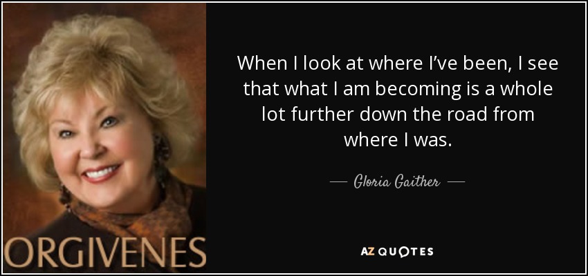 When I look at where I’ve been, I see that what I am becoming is a whole lot further down the road from where I was. - Gloria Gaither