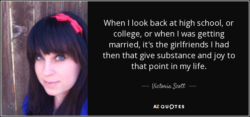 When I look back at high school, or college, or when I was getting married, it's the girlfriends I had then that give substance and joy to that point in my life. - Victoria Scott