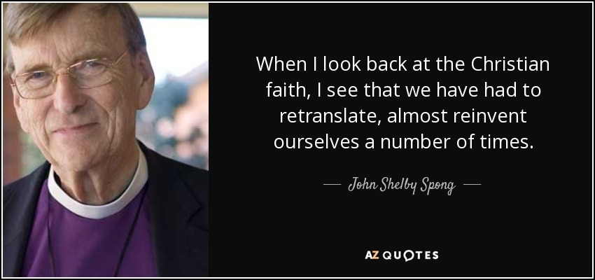 When I look back at the Christian faith, I see that we have had to retranslate, almost reinvent ourselves a number of times. - John Shelby Spong