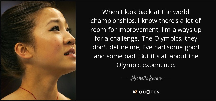 When I look back at the world championships, I know there's a lot of room for improvement, I'm always up for a challenge. The Olympics, they don't define me, I've had some good and some bad. But it's all about the Olympic experience. - Michelle Kwan