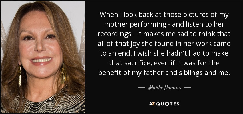 When I look back at those pictures of my mother performing - and listen to her recordings - it makes me sad to think that all of that joy she found in her work came to an end. I wish she hadn't had to make that sacrifice, even if it was for the benefit of my father and siblings and me. - Marlo Thomas