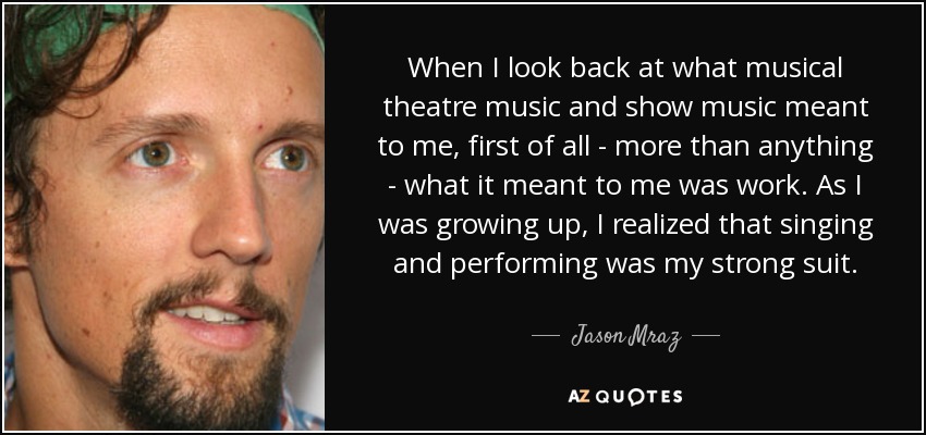 When I look back at what musical theatre music and show music meant to me, first of all - more than anything - what it meant to me was work. As I was growing up, I realized that singing and performing was my strong suit. - Jason Mraz