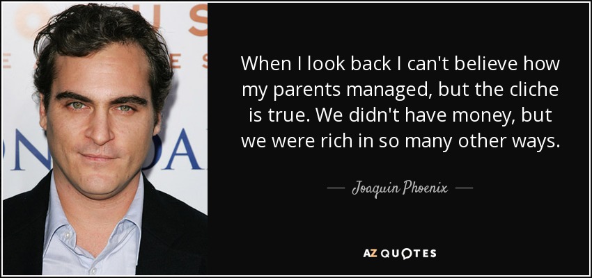 When I look back I can't believe how my parents managed, but the cliche is true. We didn't have money, but we were rich in so many other ways. - Joaquin Phoenix