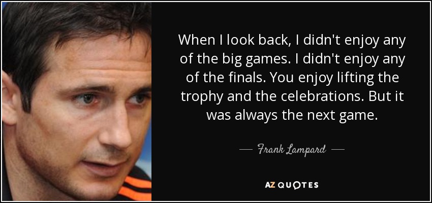 When I look back, I didn't enjoy any of the big games. I didn't enjoy any of the finals. You enjoy lifting the trophy and the celebrations. But it was always the next game. - Frank Lampard