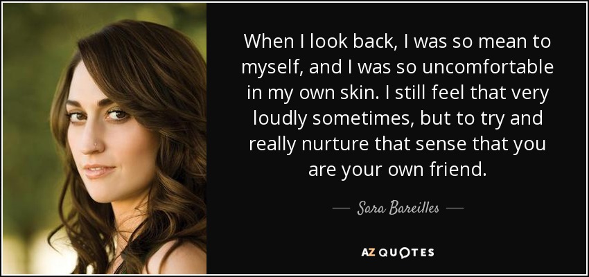When I look back, I was so mean to myself, and I was so uncomfortable in my own skin. I still feel that very loudly sometimes, but to try and really nurture that sense that you are your own friend. - Sara Bareilles