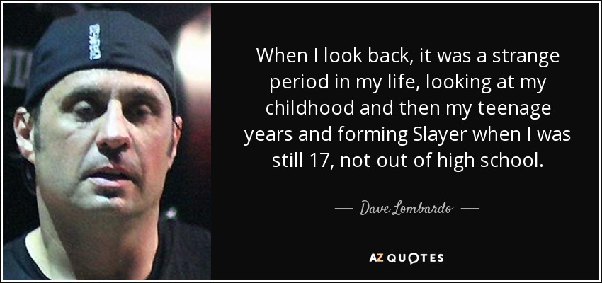 When I look back, it was a strange period in my life, looking at my childhood and then my teenage years and forming Slayer when I was still 17, not out of high school. - Dave Lombardo