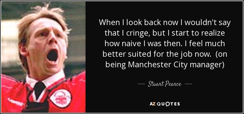 When I look back now I wouldn't say that I cringe, but I start to realize how naive I was then. I feel much better suited for the job now. (on being Manchester City manager) - Stuart Pearce