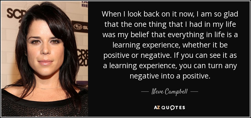 When I look back on it now, I am so glad that the one thing that I had in my life was my belief that everything in life is a learning experience, whether it be positive or negative. If you can see it as a learning experience, you can turn any negative into a positive. - Neve Campbell