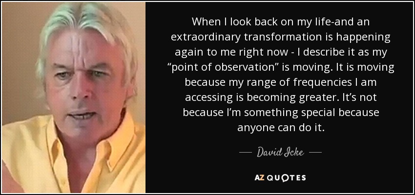 When I look back on my life-and an extraordinary transformation is happening again to me right now - I describe it as my “point of observation” is moving. It is moving because my range of frequencies I am accessing is becoming greater. It’s not because I’m something special because anyone can do it. - David Icke