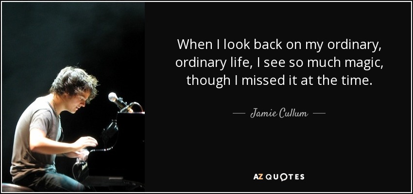 When I look back on my ordinary, ordinary life, I see so much magic, though I missed it at the time. - Jamie Cullum