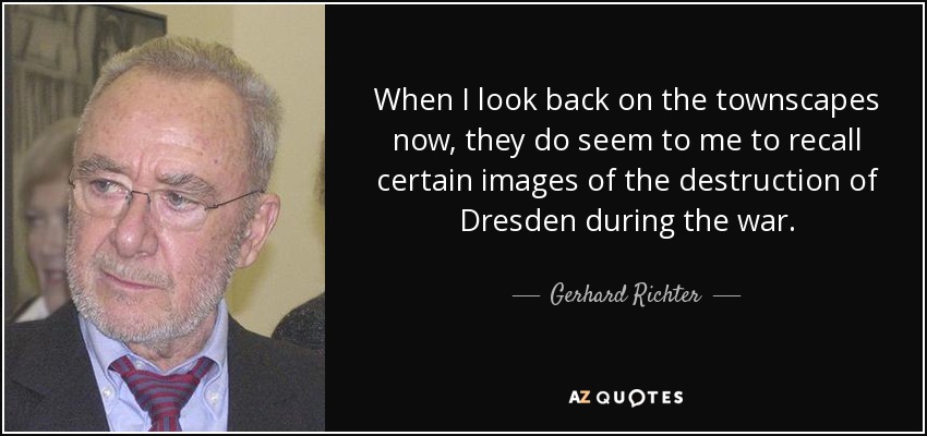 When I look back on the townscapes now, they do seem to me to recall certain images of the destruction of Dresden during the war. - Gerhard Richter