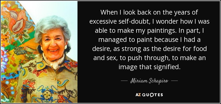 When I look back on the years of excessive self-doubt, I wonder how I was able to make my paintings. In part, I managed to paint because I had a desire, as strong as the desire for food and sex, to push through, to make an image that signified. - Miriam Schapiro