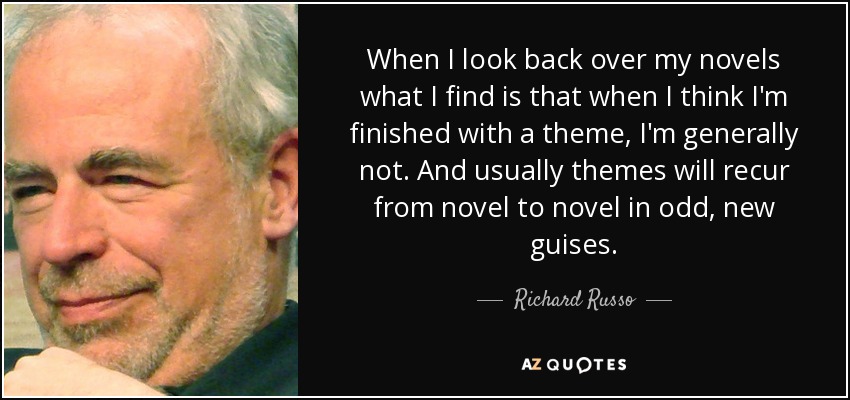 When I look back over my novels what I find is that when I think I'm finished with a theme, I'm generally not. And usually themes will recur from novel to novel in odd, new guises. - Richard Russo
