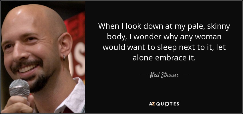When I look down at my pale, skinny body, I wonder why any woman would want to sleep next to it, let alone embrace it. - Neil Strauss