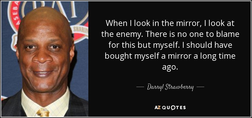 When I look in the mirror, I look at the enemy. There is no one to blame for this but myself. I should have bought myself a mirror a long time ago. - Darryl Strawberry