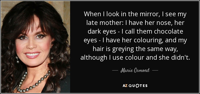 When I look in the mirror, I see my late mother: I have her nose, her dark eyes - I call them chocolate eyes - I have her colouring, and my hair is greying the same way, although I use colour and she didn't. - Marie Osmond