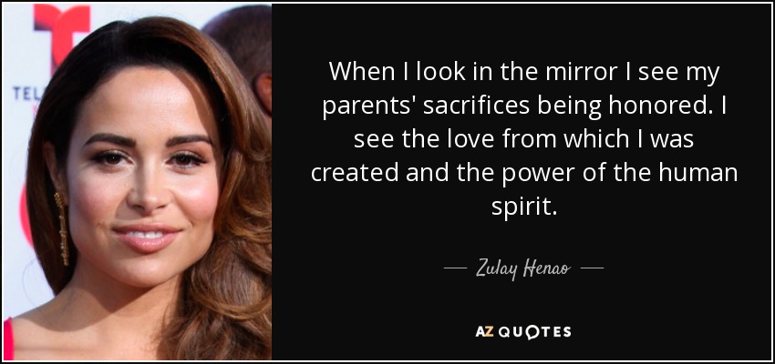 When I look in the mirror I see my parents' sacrifices being honored. I see the love from which I was created and the power of the human spirit. - Zulay Henao