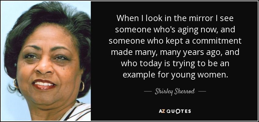 When I look in the mirror I see someone who's aging now, and someone who kept a commitment made many, many years ago, and who today is trying to be an example for young women. - Shirley Sherrod