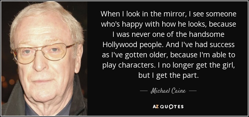 When I look in the mirror, I see someone who's happy with how he looks, because I was never one of the handsome Hollywood people. And I've had success as I've gotten older, because I'm able to play characters. I no longer get the girl, but I get the part. - Michael Caine
