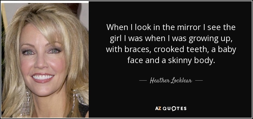 When I look in the mirror I see the girl I was when I was growing up, with braces, crooked teeth, a baby face and a skinny body. - Heather Locklear