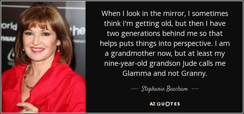 When I look in the mirror, I sometimes think I'm getting old, but then I have two generations behind me so that helps puts things into perspective. I am a grandmother now, but at least my nine-year-old grandson Jude calls me Glamma and not Granny. - Stephanie Beacham